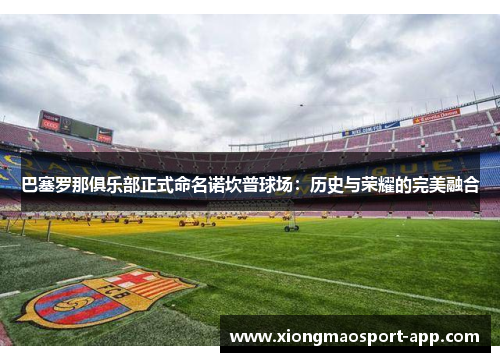 巴塞罗那俱乐部正式命名诺坎普球场：历史与荣耀的完美融合