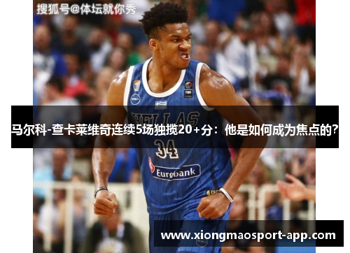 马尔科-查卡莱维奇连续5场独揽20+分：他是如何成为焦点的？